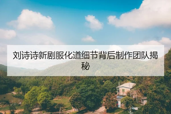 刘诗诗新剧服化道细节背后制作团队揭秘