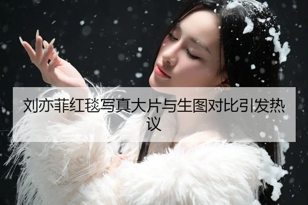 刘亦菲红毯写真大片与生图对比引发热议